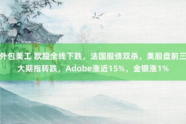 外包美工 欧股全线下跌，法国股债双杀，美股盘前三大期指转跌，Adobe涨近15%，金银涨1%