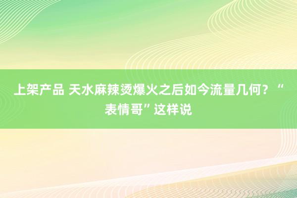 上架产品 天水麻辣烫爆火之后如今流量几何？“表情哥”这样说