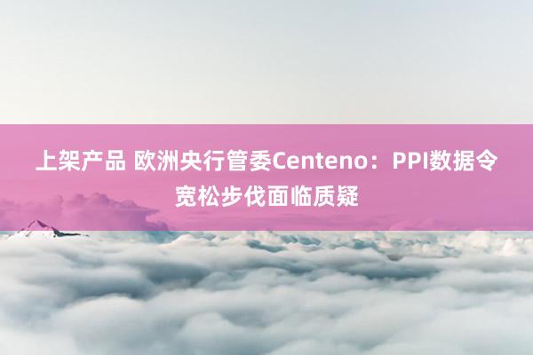 上架产品 欧洲央行管委Centeno：PPI数据令宽松步伐面临质疑