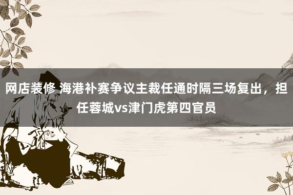 网店装修 海港补赛争议主裁任通时隔三场复出，担任蓉城vs津门虎第四官员