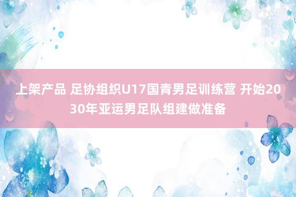 上架产品 足协组织U17国青男足训练营 开始2030年亚运男足队组建做准备