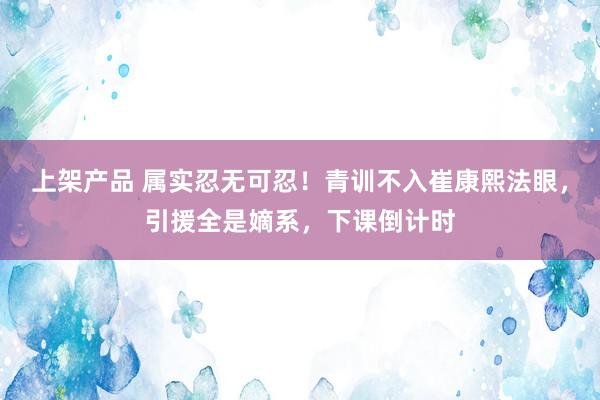 上架产品 属实忍无可忍！青训不入崔康熙法眼，引援全是嫡系，下课倒计时