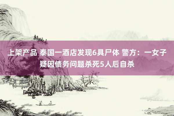 上架产品 泰国一酒店发现6具尸体 警方：一女子疑因债务问题杀死5人后自杀