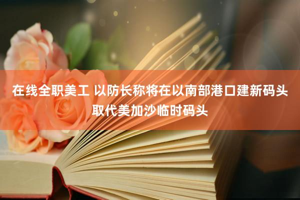 在线全职美工 以防长称将在以南部港口建新码头取代美加沙临时码头