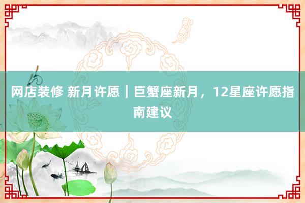 网店装修 新月许愿｜巨蟹座新月，12星座许愿指南建议