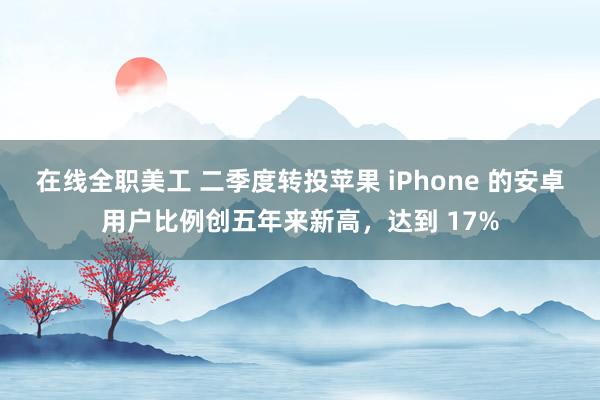 在线全职美工 二季度转投苹果 iPhone 的安卓用户比例创五年来新高，达到 17%