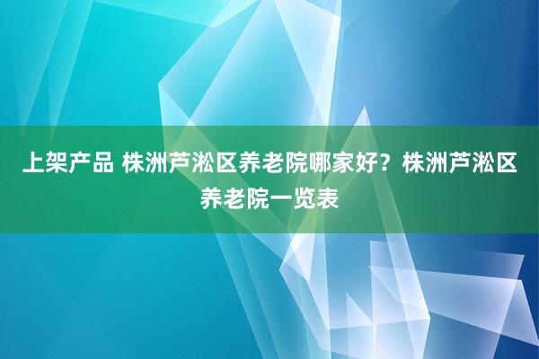 上架产品 株洲芦淞区养老院哪家好？株洲芦淞区养老院一览表