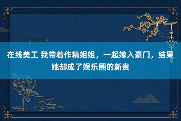 在线美工 我带着作精姐姐，一起嫁入豪门，结果她却成了娱乐圈的新贵