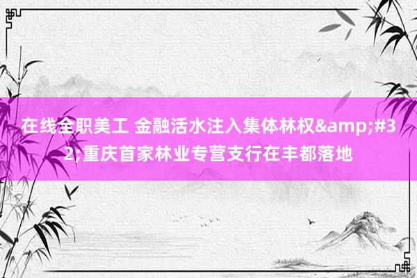 在线全职美工 金融活水注入集体林权&#32;重庆首家林业专营支行在丰都落地