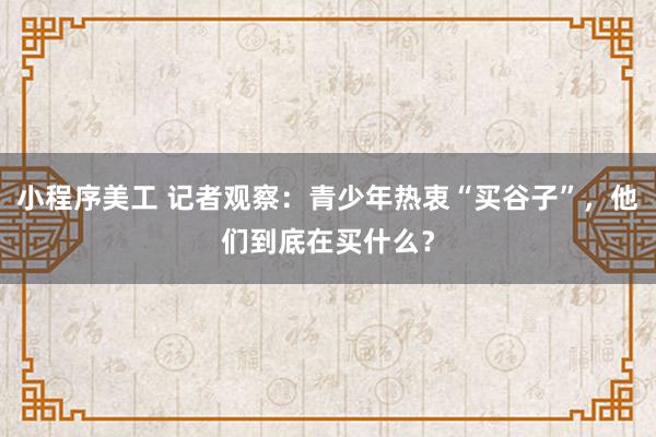 小程序美工 记者观察：青少年热衷“买谷子”，他们到底在买什么？