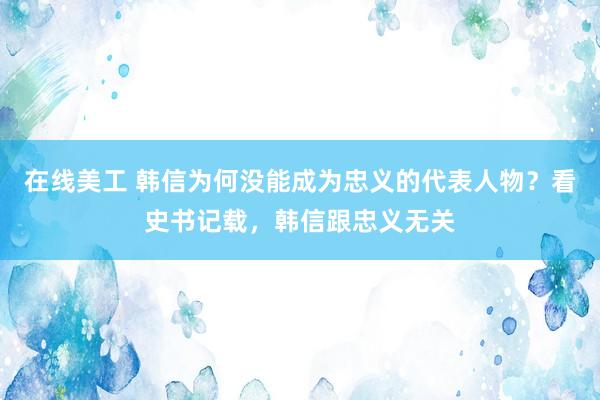 在线美工 韩信为何没能成为忠义的代表人物？看史书记载，韩信跟忠义无关