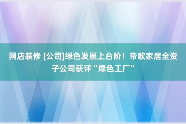 网店装修 [公司]绿色发展上台阶！帝欧家居全资子公司获评“绿色工厂”