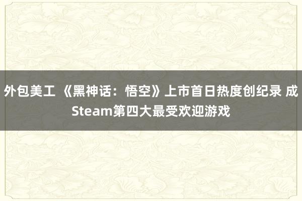 外包美工 《黑神话：悟空》上市首日热度创纪录 成Steam第四大最受欢迎游戏