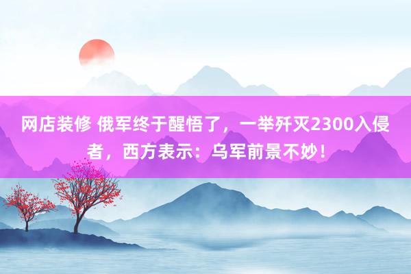 网店装修 俄军终于醒悟了，一举歼灭2300入侵者，西方表示：乌军前景不妙！