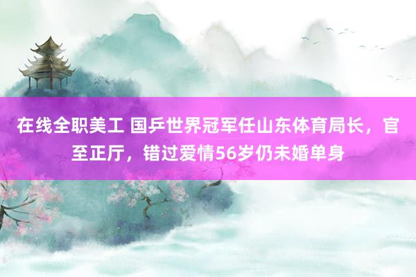 在线全职美工 国乒世界冠军任山东体育局长，官至正厅，错过爱情56岁仍未婚单身